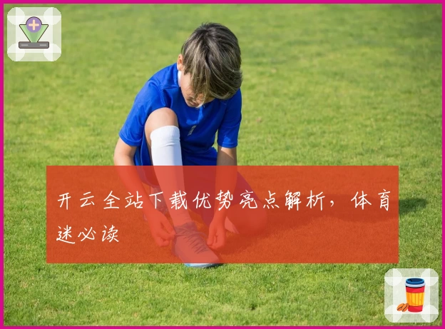 开云全站下载优势亮点解析，体育迷必读