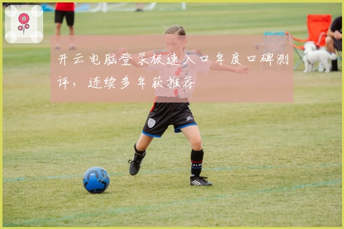 开云电脑登录极速入口年度口碑测评，连续多年获推荐