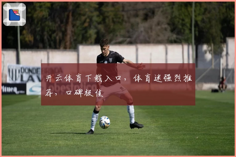 开云体育下载入口，体育迷强烈推荐，口碑极佳