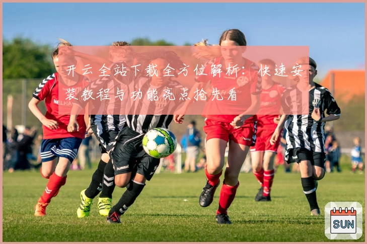 开云全站下载全方位解析：快速安装教程与功能亮点抢先看