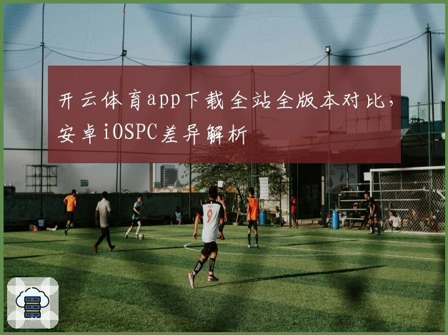 开云体育app下载全站全版本对比，安卓iOSPC差异解析