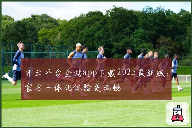 开云平台全站app下载2025最新版，官方一体化体验更流畅