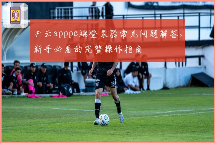 开云apppc端登录器常见问题解答，新手必看的完整操作指南