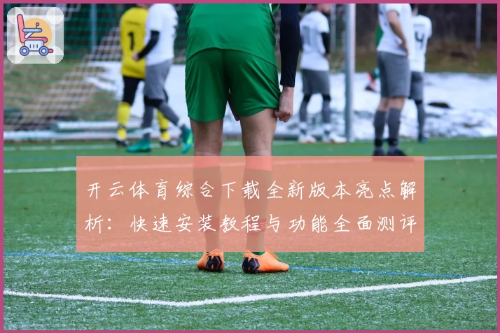 开云体育综合下载全新版本亮点解析：快速安装教程与功能全面测评