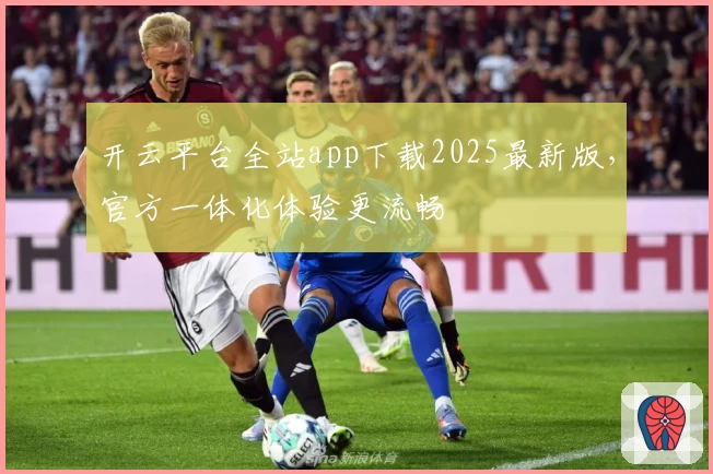 开云平台全站app下载2025最新版，官方一体化体验更流畅