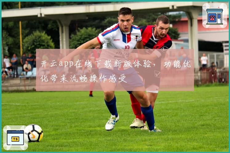 开云app在线下载新版体验,功能优化带来流畅操作感受