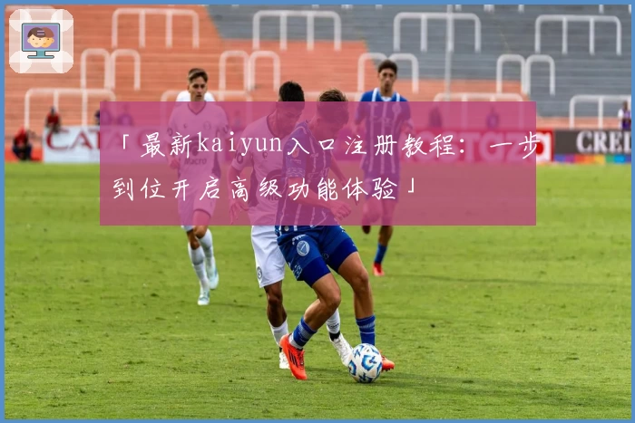 「最新kaiyun入口注册教程：一步到位开启高级功能体验」