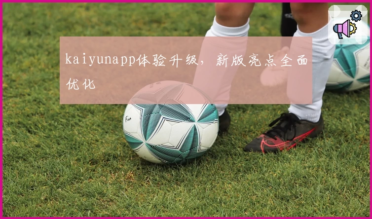 kaiyunapp体验升级，新版亮点全面优化